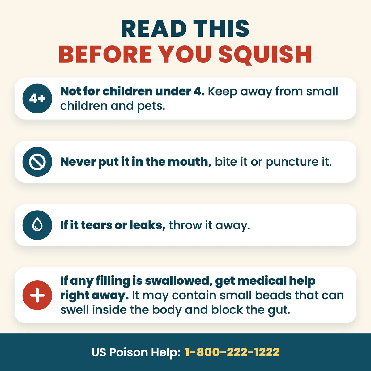 Read this before you squish: not for children under 4, keep away from small children and pets. Never put it in the mouth, bite it or puncture it. If it tears or leaks, throw it away. If any filling is swallowed, get medical help right away: it may contain small beads that can swell inside the body and block the gut. US Poison Help 1-800-222-1222