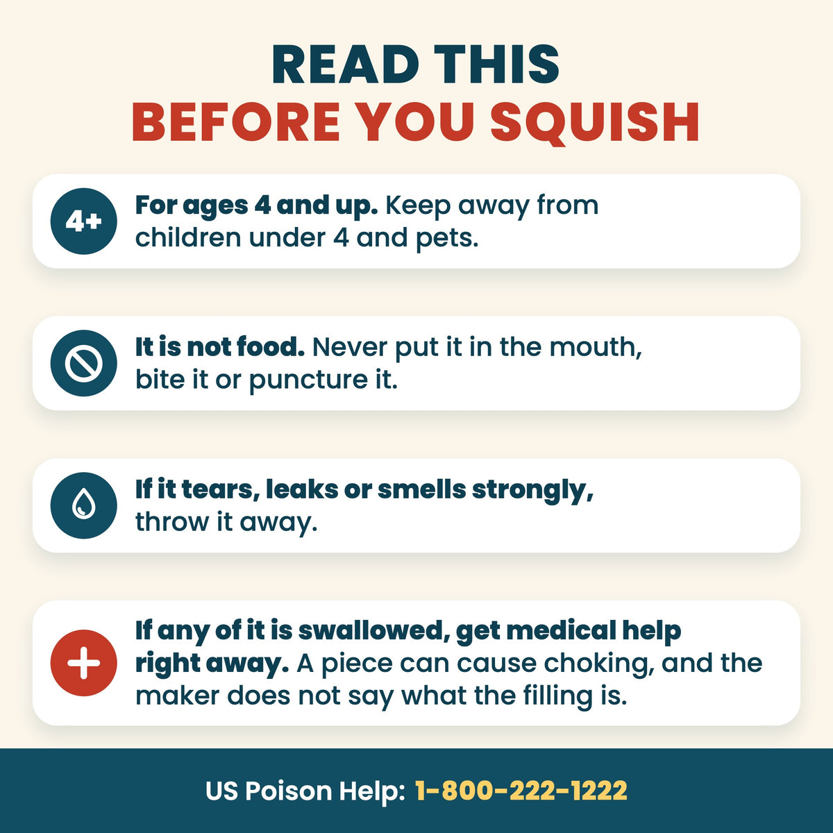 Read this before you squish: for ages 4 and up, keep away from children under 4 and pets. It is not food: never put it in the mouth, bite it or puncture it. If it tears, leaks or smells strongly, throw it away. If any of it is swallowed, get medical help right away: a piece can cause choking, and the maker does not say what the filling is. US Poison Help 1-800-222-1222